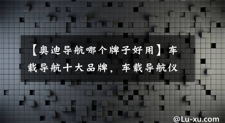 【奥迪导航哪个牌子好用】车载导航十大品牌，车载导航仪哪个品牌好