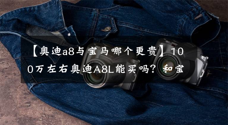 【奥迪a8与宝马哪个更贵】100万左右奥迪A8L能买吗？和宝马7系、奔驰S级相比你怎么选？