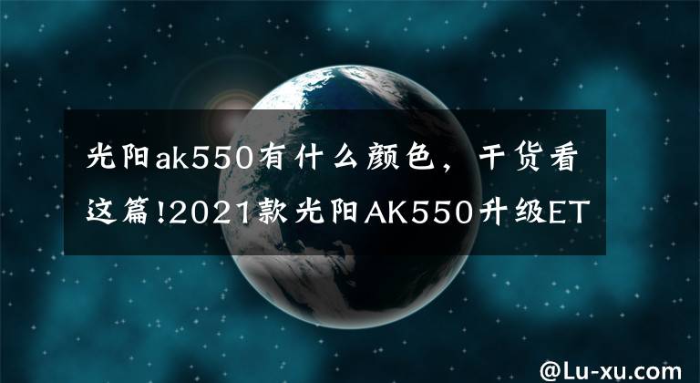 光阳ak550有什么颜色，干货看这篇!2021款光阳AK550升级ETS电子油门，还是没有搭载TCS牵引力控制