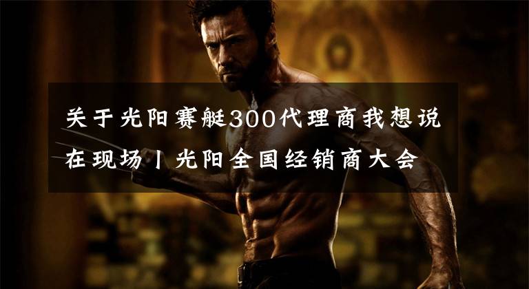 关于光阳赛艇300代理商我想说在现场丨光阳全国经销商大会举行，赛艇300ABS全球首发！