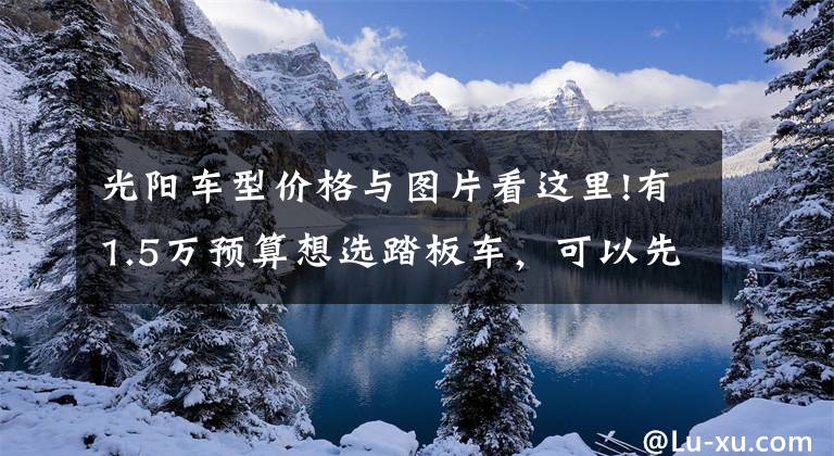 光阳车型价格与图片看这里!有1.5万预算想选踏板车，可以先了解一下这五款，新车老款都有