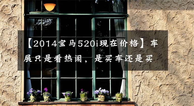 【2014宝马520i现在价格】车展只是看热闹，是买车还是买车？