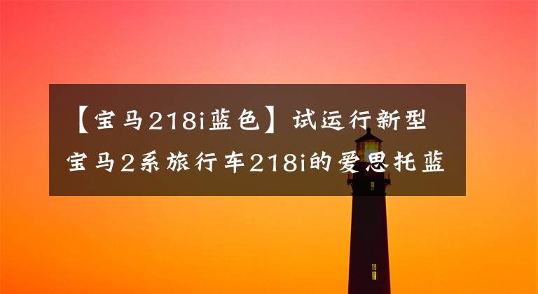 【宝马218i蓝色】试运行新型宝马2系旅行车218i的爱思托蓝并不一般