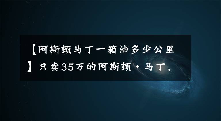 【阿斯顿马丁一箱油多少公里】只卖35万的阿斯顿·马丁，可是仍然让你买不到！