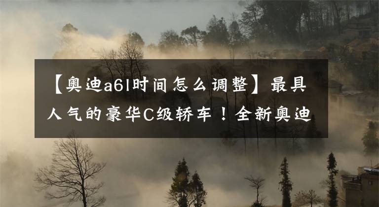 【奥迪a6l时间怎么调整】最具人气的豪华C级轿车！全新奥迪A6L正式上市！
