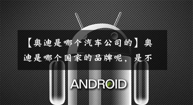 【奥迪是哪个汽车公司的】奥迪是哪个国家的品牌呢，是不是你只知道它是合资的呢？