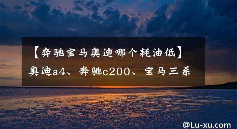 【奔驰宝马奥迪哪个耗油低】奥迪a4、奔驰c200、宝马三系，后期使用费用哪个更经济？
