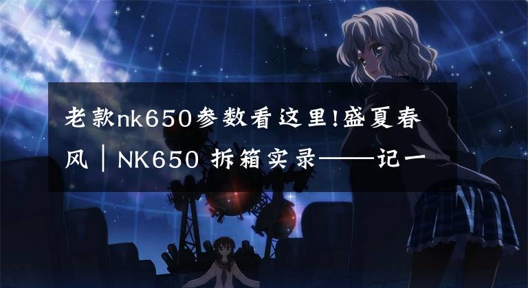 老款nk650参数看这里!盛夏春风｜NK650 拆箱实录——记一场迟到的邂逅