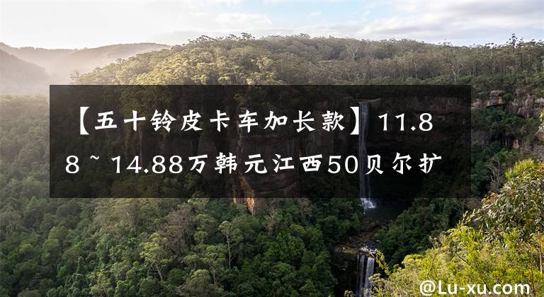 【五十铃皮卡车加长款】11.88 ~ 14.88万韩元江西50贝尔扩展版上市