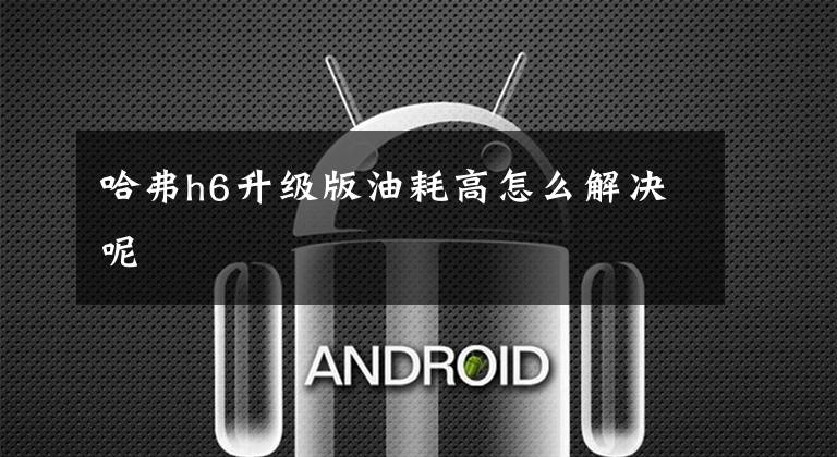 哈弗h6升级版油耗高怎么解决呢