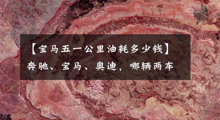 【宝马五一公里油耗多少钱】奔驰、宝马、奥迪，哪辆两车的成本最低？质量都一样吗？