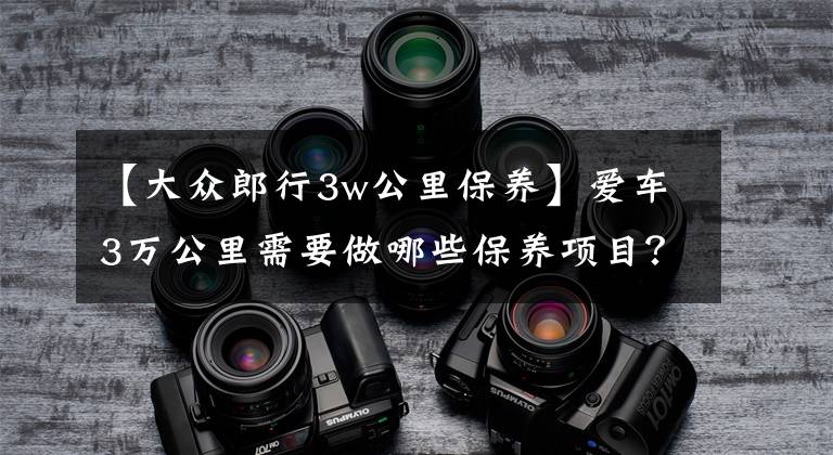 【大众郎行3w公里保养】爱车3万公里需要做哪些保养项目？别听4S店的过度保养