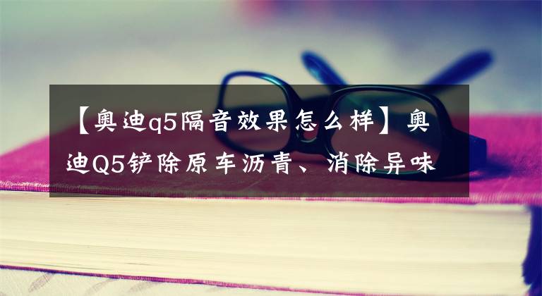 【奥迪q5隔音效果怎么样】奥迪Q5铲除原车沥青、消除异味，升级全车俄罗斯阿德萨隔音