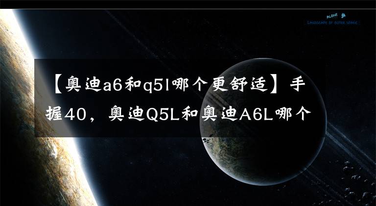 【奥迪a6和q5l哪个更舒适】手握40，奥迪Q5L和奥迪A6L哪个档次高？内行人：一对比很明显