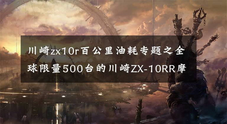 川崎zx10r百公里油耗专题之全球限量500台的川崎ZX-10RR摩托车在日本6月开卖