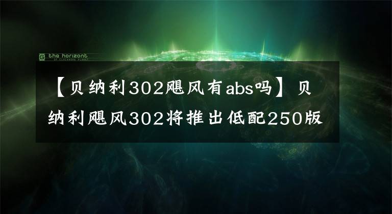 【贝纳利302飓风有abs吗】贝纳利飓风302将推出低配250版、欧阳本田、双通道ABS