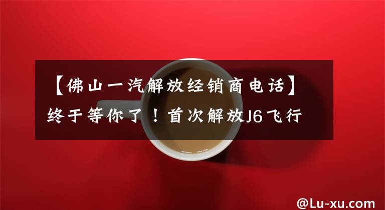 【佛山一汽解放经销商电话】终于等你了！首次解放J6飞行员AMT销售