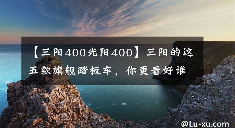 【三阳400光阳400】三阳的这五款旗舰踏板车，你更看好谁？