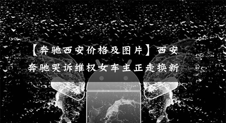 【奔驰西安价格及图片】西安奔驰哭诉维权女车主正走换新流程！回应奔驰新规称“很高兴”