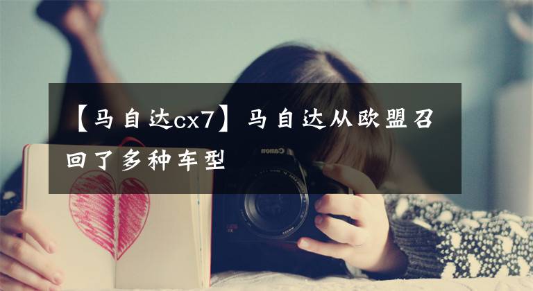【马自达cx7】马自达从欧盟召回了多种车型