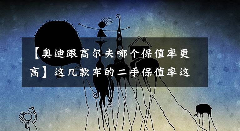 【奥迪跟高尔夫哪个保值率更高】这几款车的二手保值率这么高？买新车的朋友看到会后悔