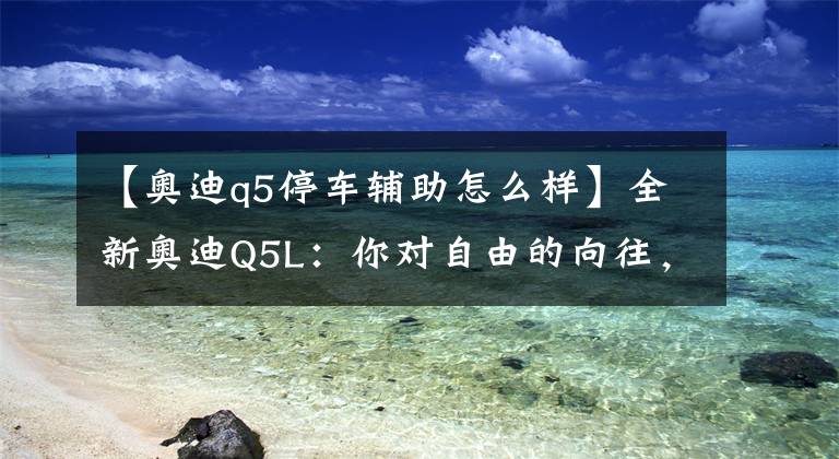 【奥迪q5停车辅助怎么样】全新奥迪Q5L：你对自由的向往，我又何尝不懂？