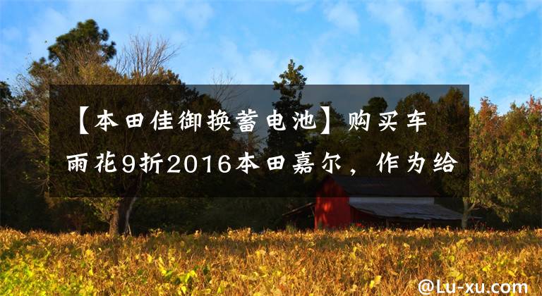 【本田佳御换蓄电池】购买车雨花9折2016本田嘉尔，作为给儿媳的生日礼物