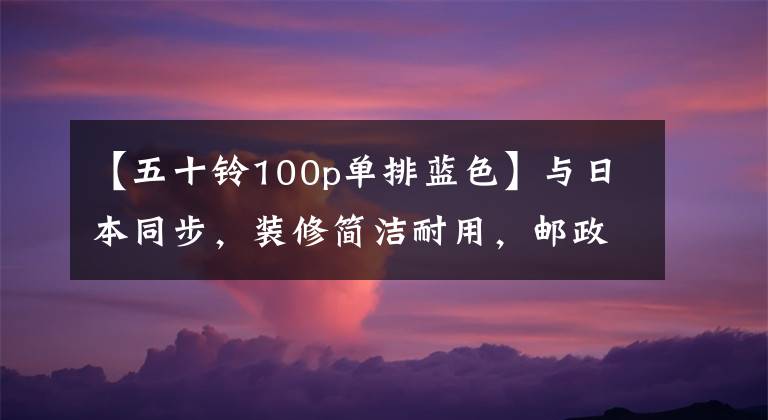 【五十铃100p单排蓝色】与日本同步，装修简洁耐用，邮政新购买的国家650种轻卡室长