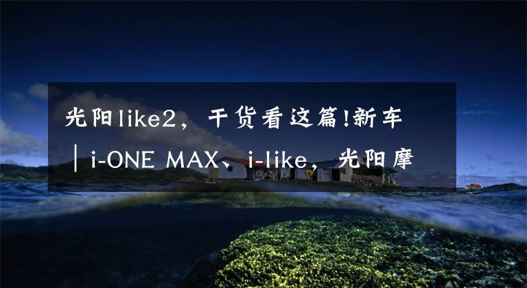 光阳like2，干货看这篇!新车｜i-ONE MAX、i-like，光阳摩托两款新车同时上市