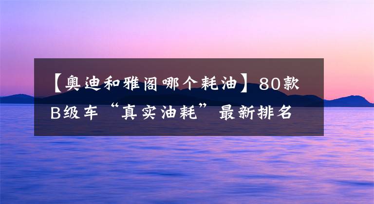 【奥迪和雅阁哪个耗油】80款 B级车“真实油耗”最新排名出炉：本田雅阁第9，你的爱车呢