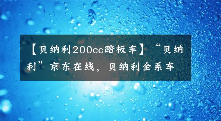 【贝纳利200cc踏板车】“贝纳利”京东在线，贝纳利全系车型最高折扣3000韩元