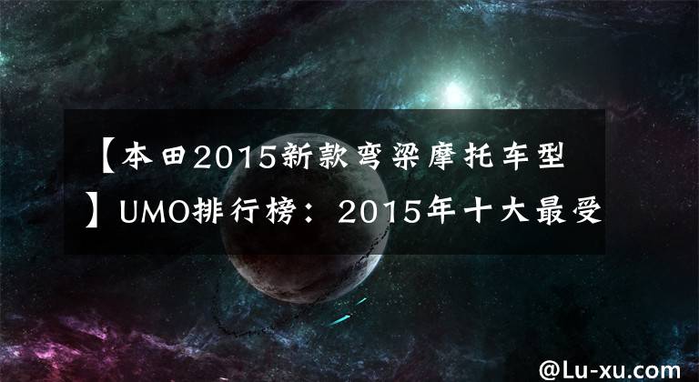 【本田2015新款弯梁摩托车型】UMO排行榜：2015年十大最受关注的新月车。