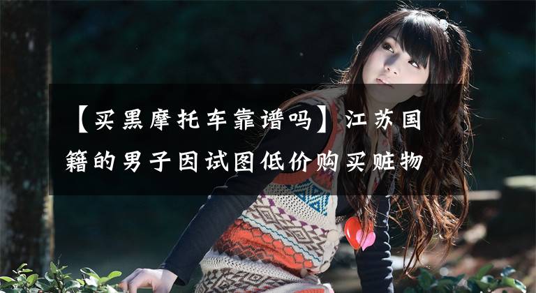 【买黑摩托车靠谱吗】江苏国籍的男子因试图低价购买赃物摩托车而被拘留。