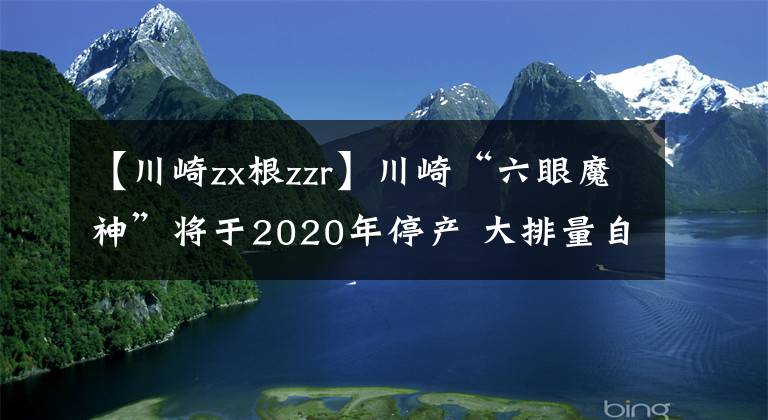 【川崎zx根zzr】川崎“六眼魔神”将于2020年停产 大排量自吸时代宣告终结