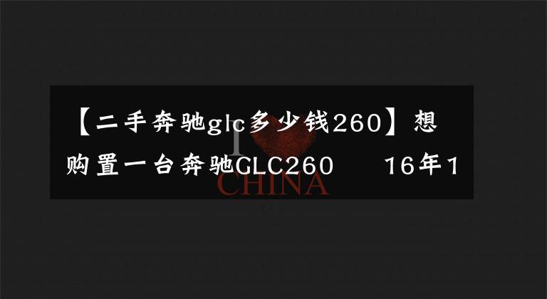 【二手奔驰glc多少钱260】想购置一台奔驰GLC260   16年17年的多钱入手合适？