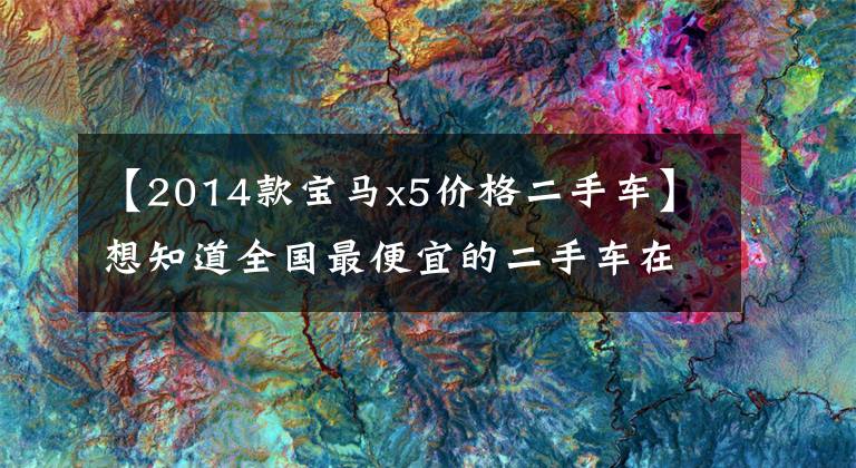 【2014款宝马x5价格二手车】想知道全国最便宜的二手车在哪里吗？