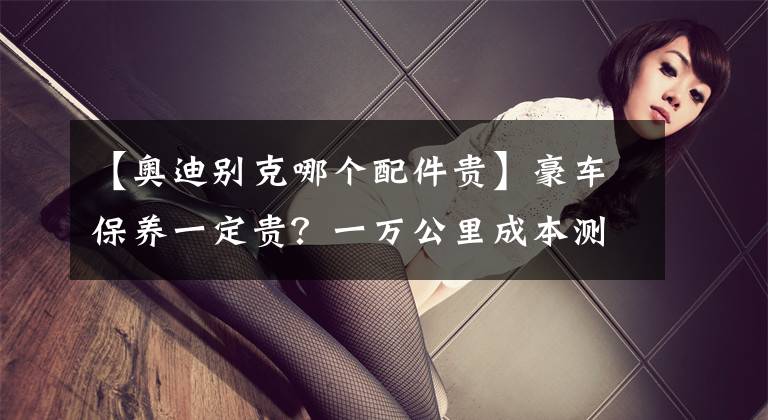 【奥迪别克哪个配件贵】豪车保养一定贵？一万公里成本测试，宝马、大众谁会赢？