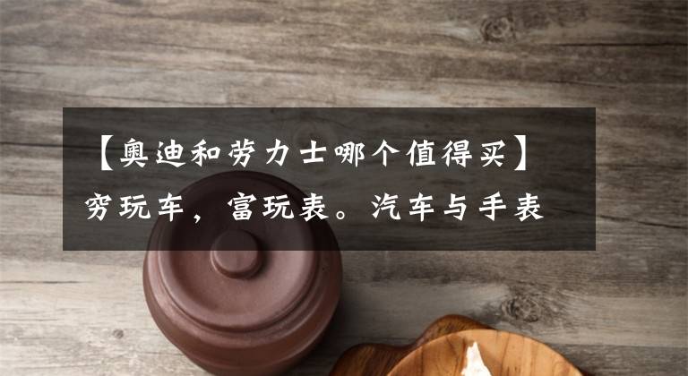 【奥迪和劳力士哪个值得买】穷玩车，富玩表。汽车与手表的哪些事儿