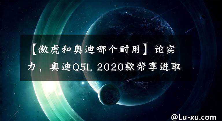 【傲虎和奥迪哪个耐用】论实力，奥迪Q5L 2020款荣享进取型与斯巴鲁新一代傲虎谁能优胜？