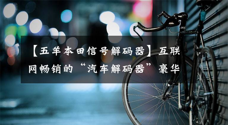 【五羊本田信号解码器】互联网畅销的“汽车解码器”豪华车也难逃黑手。