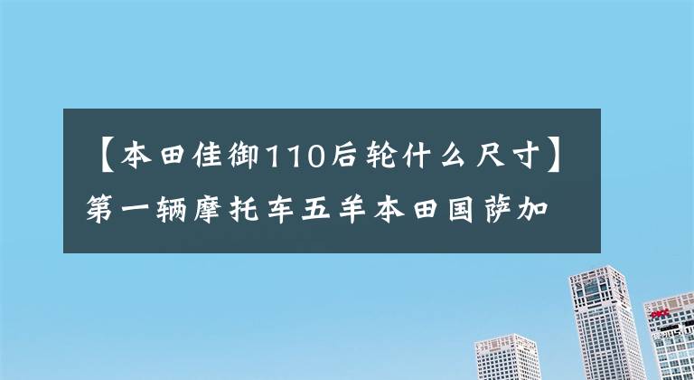 【本田佳御110后轮什么尺寸】第一辆摩托车五羊本田国萨加语(甲鱼)110购买经验及汽车变更建议