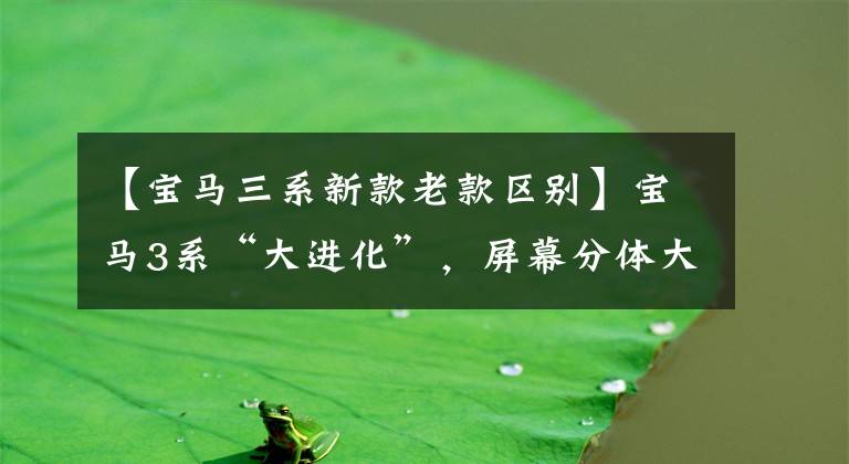 【宝马三系新款老款区别】宝马3系“大进化”，屏幕分体大灯穿透，延长车轴距离，5系不香？