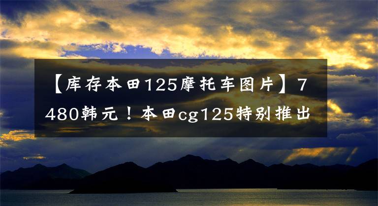 【库存本田125摩托车图片】7480韩元！本田cg125特别推出，经典继续