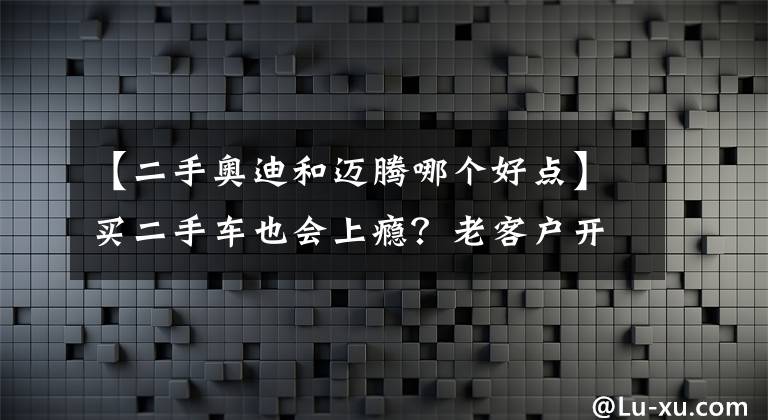 【二手奥迪和迈腾哪个好点】买二手车也会上瘾？老客户开够了迈腾换奥迪A4L
