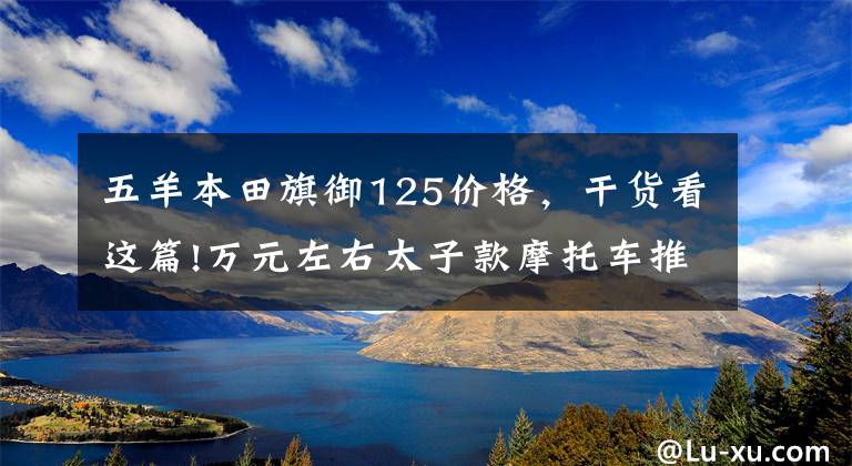 五羊本田旗御125价格，干货看这篇!万元左右太子款摩托车推荐