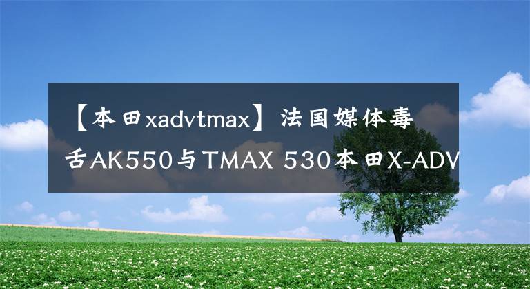 【本田xadvtmax】法国媒体毒舌AK550与TMAX 530本田X-ADV