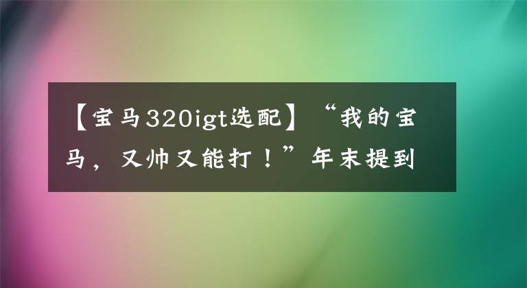 【宝马320igt选配】“我的宝马，又帅又能打！”年末提到宝马都是幸运儿！