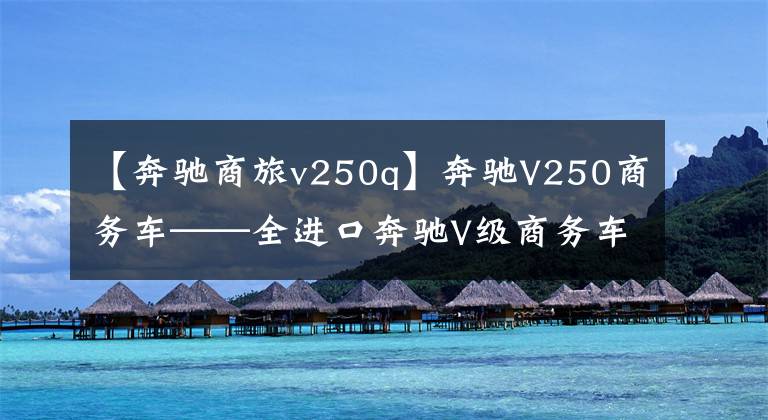 【奔驰商旅v250q】奔驰V250商务车——全进口奔驰V级商务车