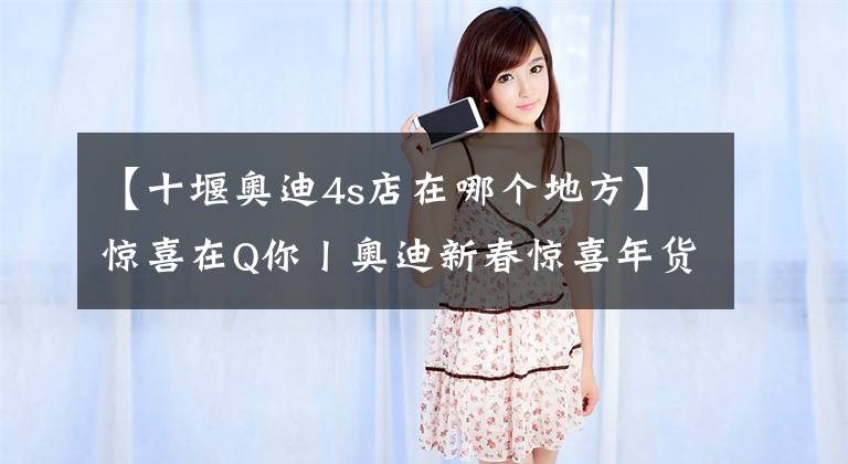 【十堰奥迪4s店在哪个地方】惊喜在Q你丨奥迪新春惊喜年货节 十堰奥迪购车专场火热开启！