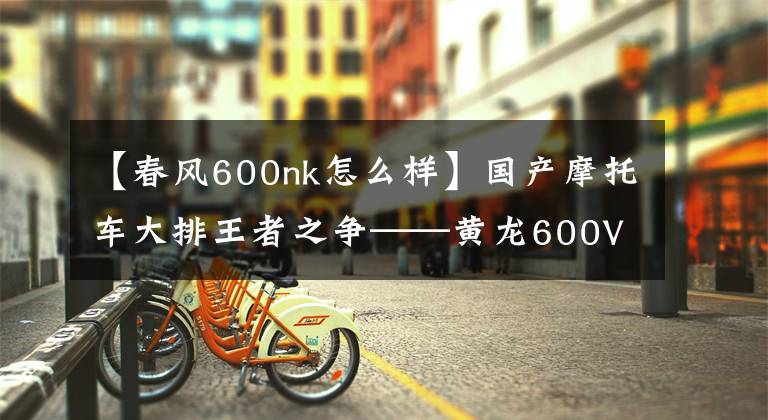 【春风600nk怎么样】国产摩托车大排王者之争——黄龙600VS春风nk650
